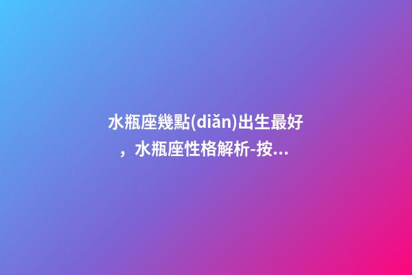 水瓶座幾點(diǎn)出生最好，水瓶座性格解析-按出生日期詳解